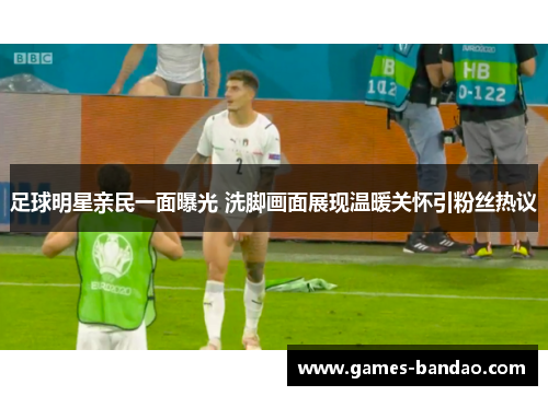 足球明星亲民一面曝光 洗脚画面展现温暖关怀引粉丝热议