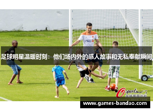足球明星温暖时刻：他们场内外的感人故事和无私奉献瞬间