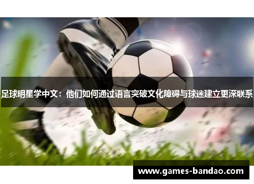 足球明星学中文：他们如何通过语言突破文化障碍与球迷建立更深联系