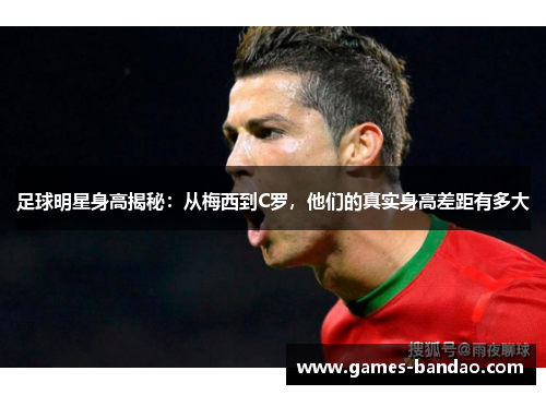足球明星身高揭秘：从梅西到C罗，他们的真实身高差距有多大