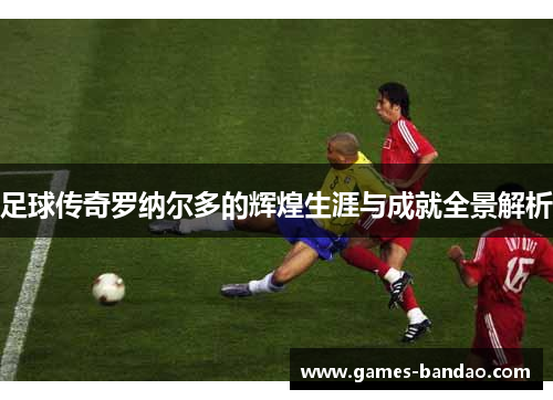 足球传奇罗纳尔多的辉煌生涯与成就全景解析