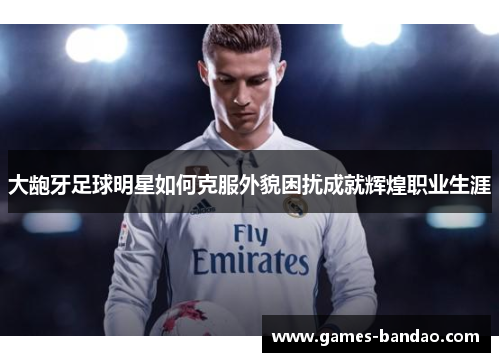 大龅牙足球明星如何克服外貌困扰成就辉煌职业生涯