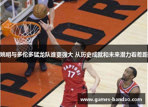 姚明与多伦多猛龙队谁更强大 从历史成就和未来潜力看差距