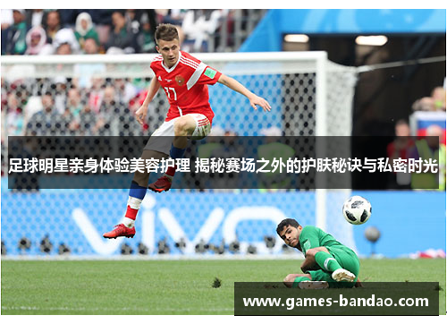 足球明星亲身体验美容护理 揭秘赛场之外的护肤秘诀与私密时光