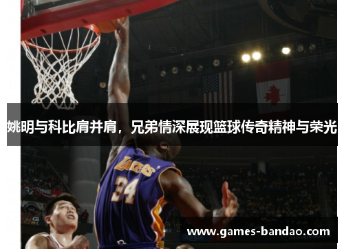 姚明与科比肩并肩，兄弟情深展现篮球传奇精神与荣光