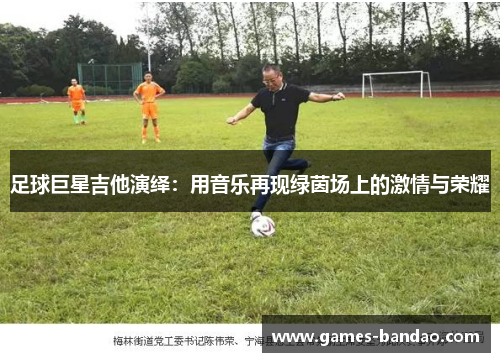 足球巨星吉他演绎：用音乐再现绿茵场上的激情与荣耀