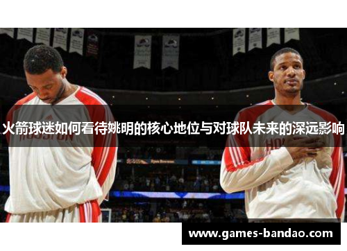 火箭球迷如何看待姚明的核心地位与对球队未来的深远影响
