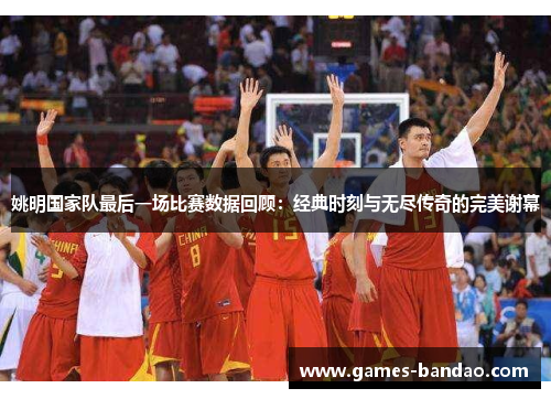 姚明国家队最后一场比赛数据回顾：经典时刻与无尽传奇的完美谢幕