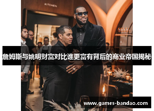 詹姆斯与姚明财富对比谁更富有背后的商业帝国揭秘