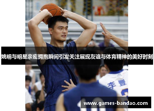姚明与明星亲密拥抱瞬间引发关注展现友谊与体育精神的美好时刻