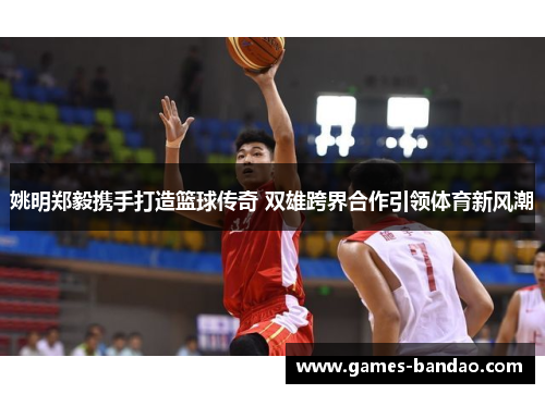 姚明郑毅携手打造篮球传奇 双雄跨界合作引领体育新风潮