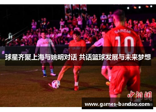 球星齐聚上海与姚明对话 共话篮球发展与未来梦想