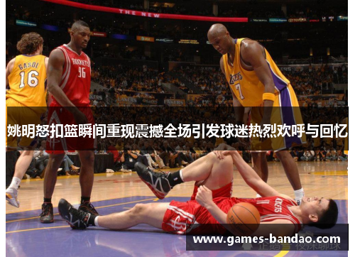 姚明怒扣篮瞬间重现震撼全场引发球迷热烈欢呼与回忆