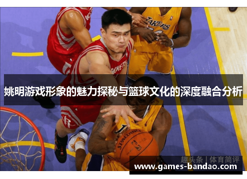 姚明游戏形象的魅力探秘与篮球文化的深度融合分析