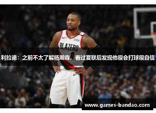 利拉德：之前不太了解杨瀚森，看过夏联后发现他很会打球很自信