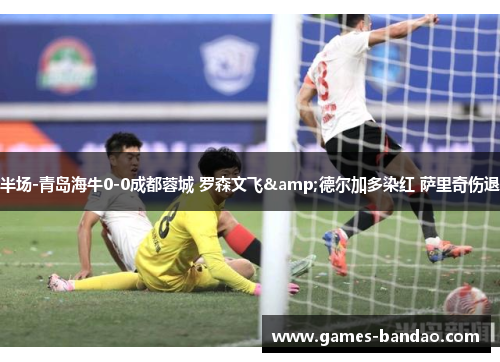 半场-青岛海牛0-0成都蓉城 罗森文飞&德尔加多染红 萨里奇伤退